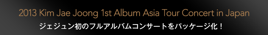 2013 Kim Jae Joong 1st Album Asia Tour Concert in Japan ジェジュン初のフルアルバムコンサートをパッケージ化！