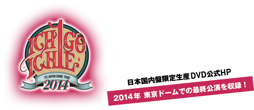ICHIGO ICHIE JYJ JAPAN DOME TOUR 2014 日本国内盤限定生産DVD公式HP 2014年 東京ドームでの最終公演を収録！