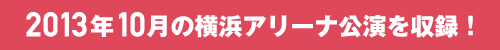 2013年10月の横浜アリーナ公演を収録！