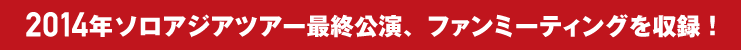 2014年ソロアジアツアー最終公演、ファンミーティングを収録！