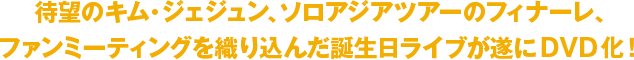 待望のキム・ジェジュン、ソロアジアツアーのフィナーレ、ファンミーティングを織り込んだ誕生日ライブが遂にDVD化！