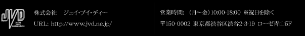 株式会社　ジェイ・ブイ・ディー URL: http://www.jvd.ne.jp/ 営業時間: （月～金）10:00-18:00 ※祝日を除く 〒150-0002 東京都渋谷区渋谷2-3-19 ローゼ青山5F TEL: 03-3409-9920