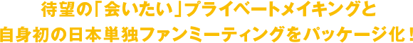 待望の「会いたい」プライベートメイキングと自身初の日本単独ファンミーティングをパッケージ化！