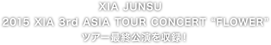 ＸＩＡ　ＪＵＮＳＵ　2015 XIA 3rd ASIA TOUR CONCERT “FLOWER” ツアー最終公演を収録！