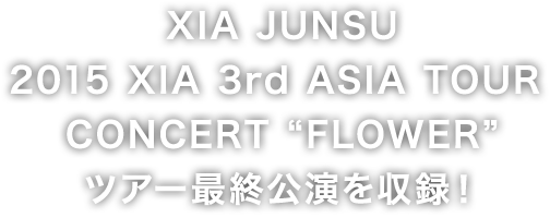 ＸＩＡ　ＪＵＮＳＵ　2015 XIA 3rd ASIA TOUR CONCERT “FLOWER” ツアー最終公演を収録！